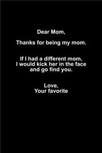 Dear mom, Thanks for being my mom. If I had a different mom, I woud kick her in the face, and go find you. Love, Your favorite