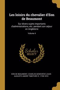 Les loisirs du chevalier d'Eon de Beaumont: Sur divers sujets importants d'administrations, etc. pendant son séjour en Angleterre; Volume 4