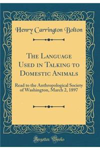 The Language Used in Talking to Domestic Animals: Read to the Anthropological Society of Washington, March 2, 1897 (Classic Reprint)
