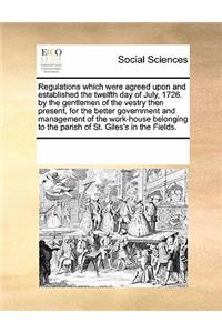 Regulations Which Were Agreed Upon and Established the Twelfth Day of July, 1726. by the Gentlemen of the Vestry Then Present, for the Better Government and Management of the Work-House Belonging to the Parish of St. Giles's in the Fields.