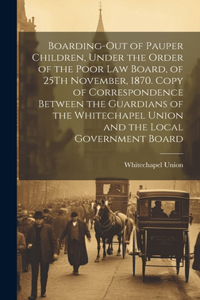 Boarding-Out of Pauper Children, Under the Order of the Poor Law Board, of 25Th November, 1870. Copy of Correspondence Between the Guardians of the Whitechapel Union and the Local Government Board