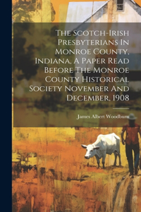 Scotch-irish Presbyterians In Monroe County, Indiana, A Paper Read Before The Monroe County Historical Society November And December, 1908