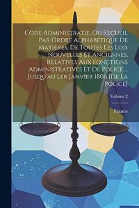 Code Administratif, Ou Recueil Par Ordre Alphabétique De Matières, De Toutes Les Lois Nouvelles Et Anciennes, Relatives Aux Fonctions Administratives Et De Police ... Jusqu'au Ler Janvier 1806 [De La Police]; Volume 2