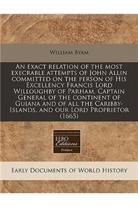 An Exact Relation of the Most Execrable Attempts of John Allin Committed on the Person of His Excellency Francis Lord Willoughby of Parham, Captain General of the Continent of Guiana and of All the Caribby-Islands, and Our Lord Proprietor (1665)