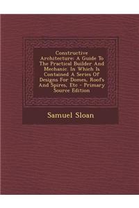 Constructive Architecture: A Guide to the Practical Builder and Mechanic. in Which Is Contained a Series of Designs for Domes, Roofs and Spires, Etc