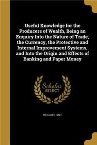 Useful Knowledge for the Producers of Wealth, Being an Enquiry Into the Nature of Trade, the Currency, the Protective and Internal Improvement Systems, and Into the Origin and Effects of Banking and Paper Money