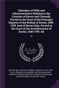 Calendars of Wills and Administrations Relating to the Counties of Devon and Cornwall, Proved in the Court of the Principal Registry of the Bishop of Exeter, 1559-1799. And of Devon Only, Proved in the Court of the Archdeacontry of Exeter, 1540-179