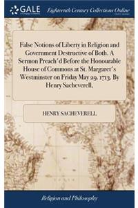 False Notions of Liberty in Religion and Government Destructive of Both. a Sermon Preach'd Before the Honourable House of Commons at St. Margaret's Westminster on Friday May 29. 1713. by Henry Sacheverell,