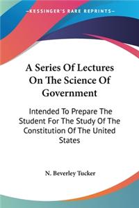 Series Of Lectures On The Science Of Government: Intended To Prepare The Student For The Study Of The Constitution Of The United States