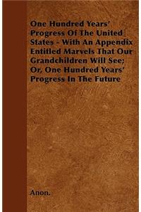 One Hundred Years' Progress Of The United States - With An Appendix Entitled Marvels That Our Grandchildren Will See; Or, One Hundred Years' Progress In The Future