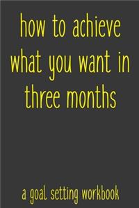 How To Achieve What You Want In Three Months A Goal Setting Workbook