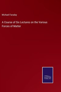 Course of Six Lectures on the Various Forces of Matter