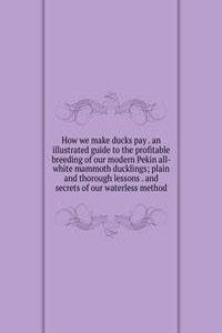 How we make ducks pay . an illustrated guide to the profitable breeding of our modern Pekin all-white mammoth ducklings; plain and thorough lessons . and secrets of our waterless method