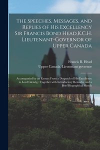 Speeches, Messages, and Replies of His Excellency Sir Francis Bond Head, K.C.H. Lieutenant-Governor of Upper Canada [microform]