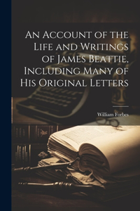 An Account of the Life and Writings of James Beattie, Including Many of his Original Letters