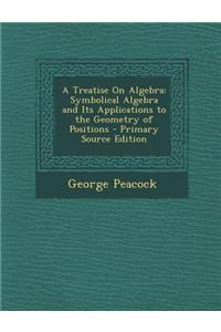 A Treatise on Algebra: Symbolical Algebra and Its Applications to the Geometry of Positions