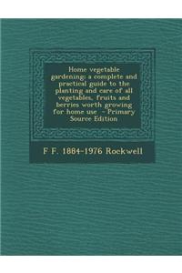 Home Vegetable Gardening; A Complete and Practical Guide to the Planting and Care of All Vegetables, Fruits and Berries Worth Growing for Home Use - Primary Source Edition