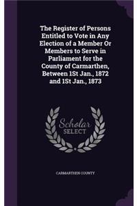 The Register of Persons Entitled to Vote in Any Election of a Member Or Members to Serve in Parliament for the County of Carmarthen, Between 1St Jan., 1872 and 1St Jan., 1873