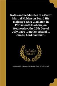 Notes on the Minutes of a Court Martial Holden on Board His Majesty's Ship Gladiator, in Portsmouth Harbour, on Wednesday, the 26th Day of July, 1809 ... on the Trial of ... James, Lord Gambier ..