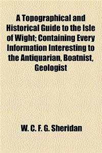 A Topographical and Historical Guide to the Isle of Wight; Containing Every Information Interesting to the Antiquarian, Boatnist, Geologist, Historian, and Tourist with a Biographical Notice of Eminent Natives Remarks on the Climate the Sandrock Ch