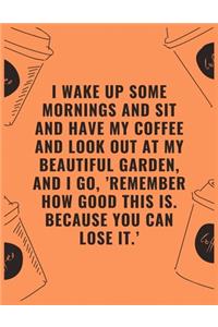 I wake up some mornings and sit and have my coffee and look out at my beautiful garden and i go 'remember how good this is because you can lose it'