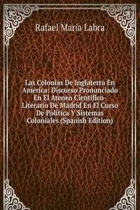 Las Colonias De Inglaterra En America: Discurso Pronunciado En El Ateneo Cientifico-Literario De Madrid En El Curso De Politica Y Sistemas Coloniales (Spanish Edition)