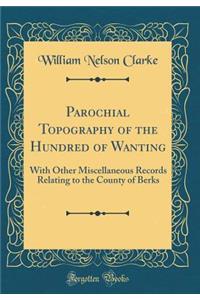 Parochial Topography of the Hundred of Wanting: With Other Miscellaneous Records Relating to the County of Berks (Classic Reprint)