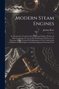 Modern Steam Engines: An Elementary Treatise Upon the Steam Engine, Written in Plain Language; for use in the Workshop as Well as in the Drawing Office. Giving Full Expla