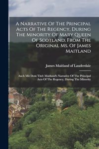 A Narrative Of The Principal Acts Of The Regency, During The Minority Of Mary Queen Of Scotland, From The Original Ms. Of James Maitland