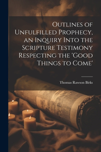 Outlines of Unfulfilled Prophecy, an Inquiry Into the Scripture Testimony Respecting the 'good Things to Come'