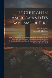 Church in America and its Baptisms of Fire; Being an Account of the Progress of Religion in America, in the Eighteenth and Nineteenth Centuries, as Seen in the Great Revivals in the Christian Church, and in the Growth and Work of Various Religious