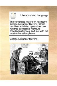 The Celebrated Lecture on Heads; By George Alexander Stevens. Which Has Been Exhibited Upwards of One Hundred Successive Nights, to Crowded Audiences, and Met with the Most Universal Applause.