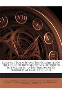 Evidence Taken Before the Committee of the House of Representatives, Appointed to Enquire Into the Treatment of Prisoners at Castle Thunder