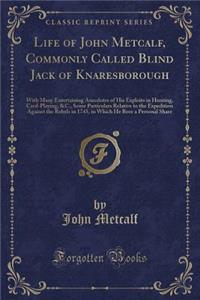 Life of John Metcalf, Commonly Called Blind Jack of Knaresborough: With Many Entertaining Anecdotes of His Exploits in Hunting, Card-Playing, &c., Some Particulars Relative to the Expedition Against the Rebels in 1745, in Which He Bore a Personal S: With Many Entertaining Anecdotes of His Exploits in Hunting, Card-Playing, &c., Some Particulars Relative to the Expedition Against the Rebels in 17