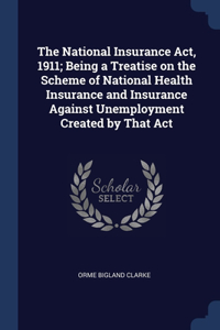 The National Insurance Act, 1911; Being a Treatise on the Scheme of National Health Insurance and Insurance Against Unemployment Created by That Act