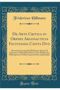 de Arte Critica in Orphei Argonauticis Factitanda Capita Duo: Dissertatio Inauguralis Philologica Quam Ad Summos in Philosophia Honores AB Amplissimo Philisophorum Ordine Lipsiensi Rite Impetrandos (Classic Reprint)