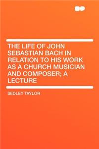 The Life of John Sebastian Bach in Relation to His Work as a Church Musician and Composer; A Lecture