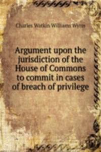 Argument upon the jurisdiction of the House of Commons to commit in cases of breach of privilege