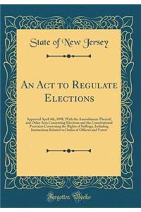 An ACT to Regulate Elections: Approved April 4th, 1898, with the Amendments Thereof, and Other Acts Concerning Elections and the Constitutional Provision Concerning the Rights of Suffrage, Including Instructions Relative to Duties of Officers and V