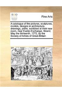 A Catalogue of the Pictures, Sculptures, Models, Designs in Architecture, Drawings, Prints, Exhibited at Their New Room, Near Exeter-Exchange, Strand, May the Thirteenth, 1772, by the Society of Artists of Great-Britain