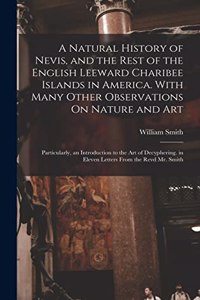 Natural History of Nevis, and the Rest of the English Leeward Charibee Islands in America. With Many Other Observations On Nature and Art; Particularly, an Introduction to the Art of Decyphering. in Eleven Letters From the Revd Mr. Smith