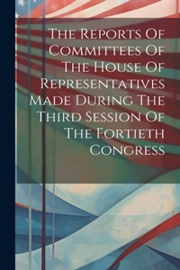 Reports Of Committees Of The House Of Representatives Made During The Third Session Of The Fortieth Congress