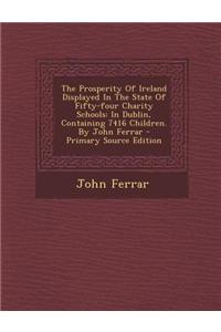 The Prosperity of Ireland Displayed in the State of Fifty-Four Charity Schools: In Dublin, Containing 7416 Children. by John Ferrar - Primary Source E