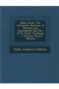 Bible Study: The Calvinistic Doctrine of Election and Reprobation No Part of St. Paul's Teachings ... - Primary Source Edition