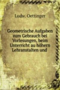 Geometrische Aufgaben zum Gebrauch bei Vorlesungen, beim Unterricht au hohern Lehranstalten und .