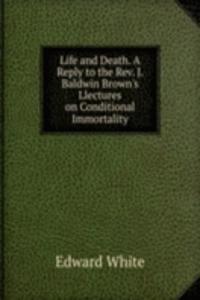 Life and Death. A Reply to the Rev. J. Baldwin Brown's Llectures on Conditional Immortality