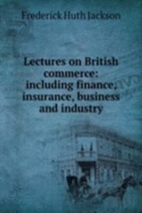 Lectures on British commerce: including finance, insurance, business and industry