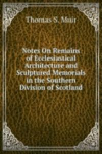Notes On Remains of Ecclesiastical Architecture and Sculptured Memorials in the Southern Division of Scotland