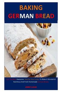 Baking German Bread: Get The Most Awesome Step-By-Step Guides To Make A Wonderful Nutritious And Fresh Homemade German Bread.