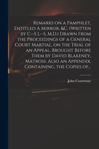 Remarks on a Pamphlet, Entitled A Mirror, &c. (Written by C--s L--s, M.D.) Drawn From the Proceedings of a General Court Martial, on the Trial of an Appeal, Brought Before Them by David Blakeney, Matross. Also an Appendix, Containing, the Copies Of